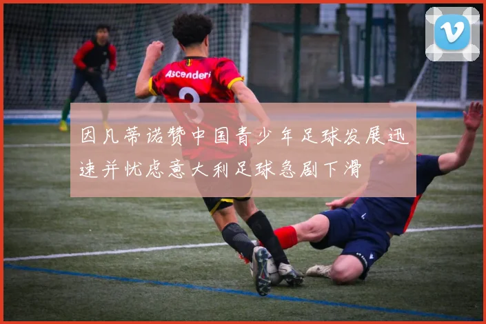 因凡蒂诺赞中国青少年足球发展迅速并忧虑意大利足球急剧下滑