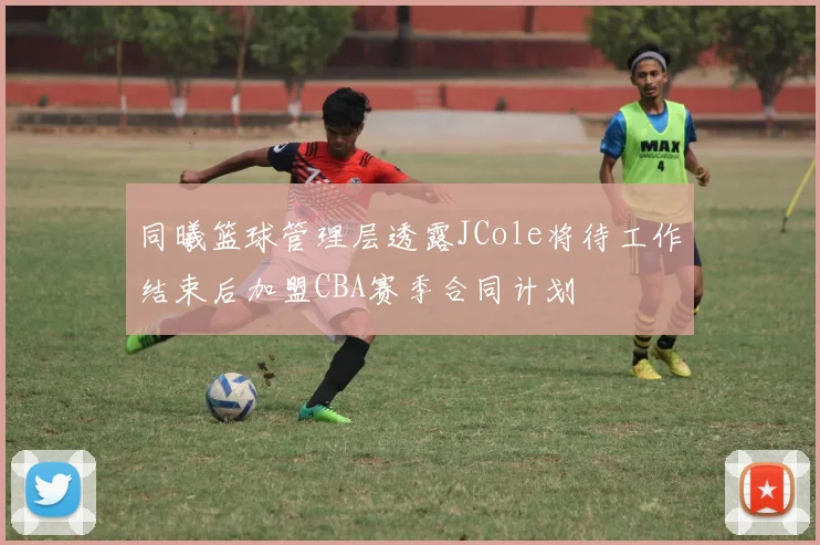 同曦篮球管理层透露JCole将待工作结束后加盟CBA赛季合同计划