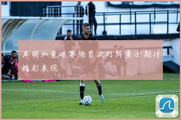 库明加重返赛场首次对阵勇士期待精彩表现