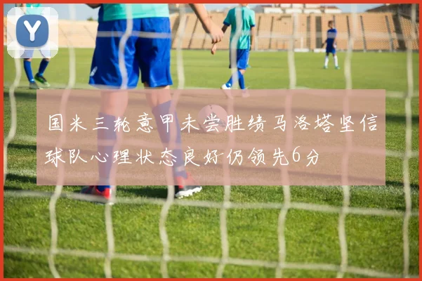 国米三轮意甲未尝胜绩马洛塔坚信球队心理状态良好仍领先6分