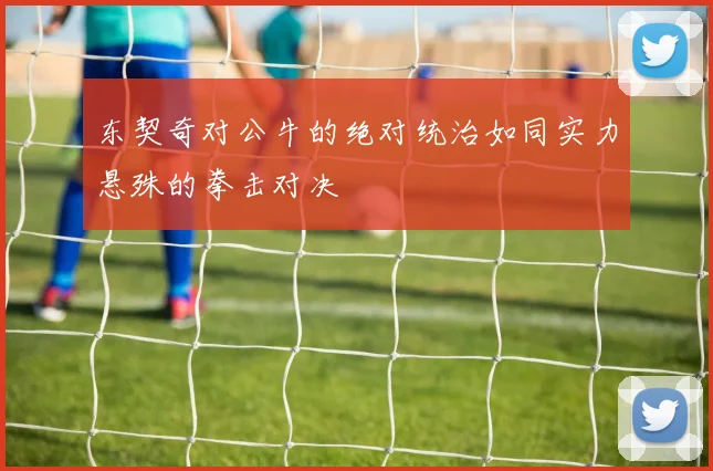 东契奇对公牛的绝对统治如同实力悬殊的拳击对决