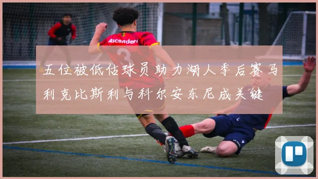 五位被低估球员助力湖人季后赛马利克比斯利与科尔安东尼成关键