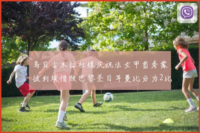 乌日古木拉社媒庆祝法女甲首秀蒙彼利埃惜败巴黎圣日耳曼比分为2比3