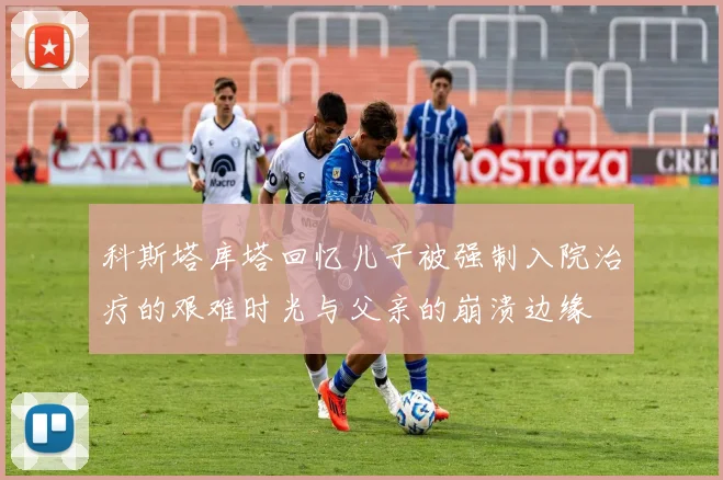 科斯塔库塔回忆儿子被强制入院治疗的艰难时光与父亲的崩溃边缘