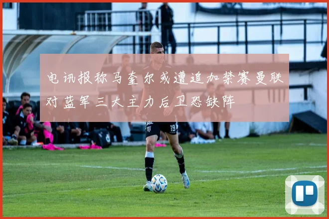 电讯报称马奎尔或遭追加禁赛曼联对蓝军三大主力后卫恐缺阵