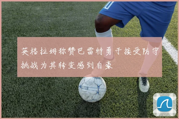 英格拉姆称赞巴雷特勇于接受防守挑战为其转变感到自豪