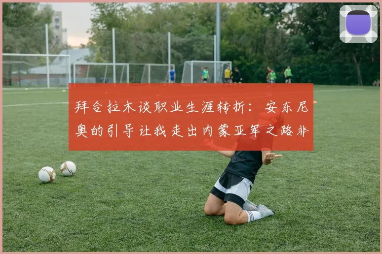 拜合拉木谈职业生涯转折：安东尼奥的引导让我走出内蒙亚军之路非偶然