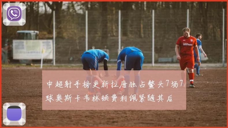 中超射手榜更新拉唐独占鳌头7场7球奥斯卡韦林顿费利佩紧随其后