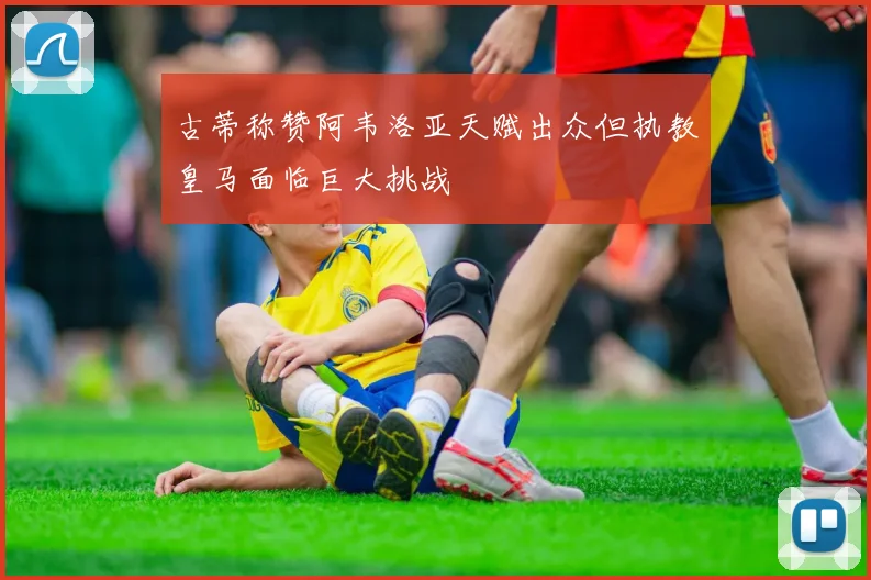 古蒂称赞阿韦洛亚天赋出众但执教皇马面临巨大挑战