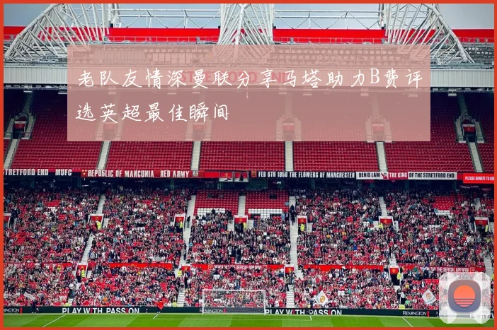 老队友情深曼联分享马塔助力B费评选英超最佳瞬间