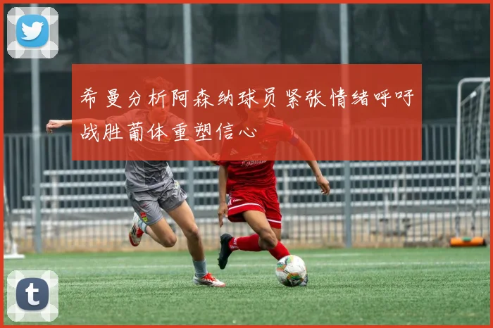 希曼分析阿森纳球员紧张情绪呼吁战胜葡体重塑信心