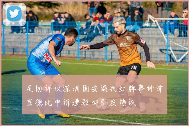 足协评议深圳国安漏判红牌事件津京德比申诉遭驳回引发热议