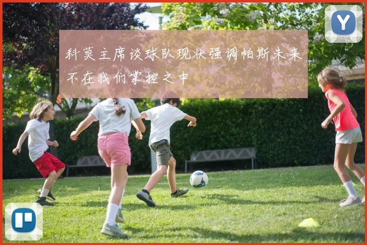 科莫主席谈球队现状强调帕斯未来不在我们掌控之中