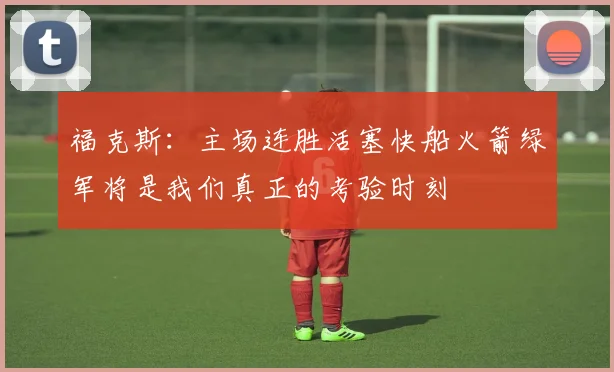 福克斯：主场连胜活塞快船火箭绿军将是我们真正的考验时刻