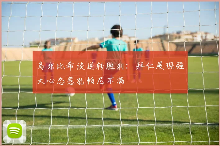 乌尔比希谈逆转胜利：拜仁展现强大心态惹孔帕尼不满