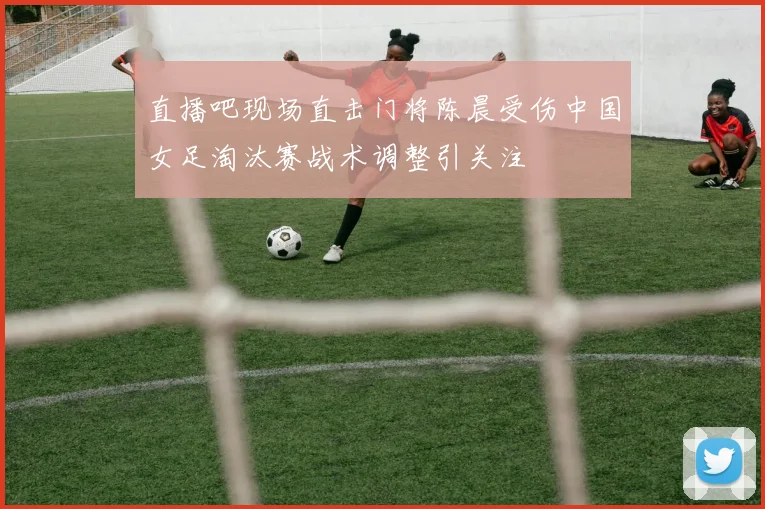 直播吧现场直击门将陈晨受伤中国女足淘汰赛战术调整引关注