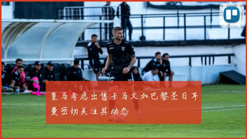 皇马考虑出售卡马文加巴黎圣日耳曼密切关注其动态