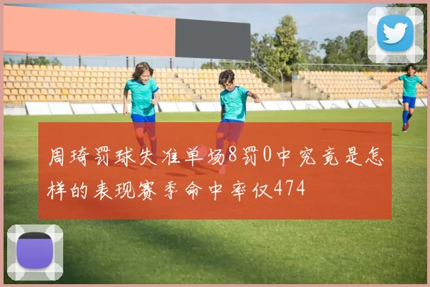 周琦罚球失准单场8罚0中究竟是怎样的表现赛季命中率仅474