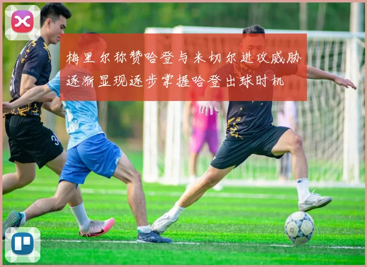 梅里尔称赞哈登与米切尔进攻威胁逐渐显现逐步掌握哈登出球时机