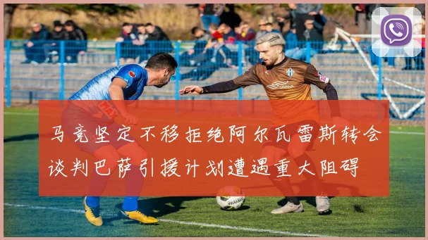马竞坚定不移拒绝阿尔瓦雷斯转会谈判巴萨引援计划遭遇重大阻碍