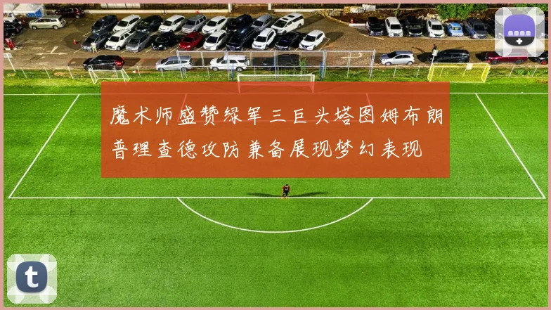 魔术师盛赞绿军三巨头塔图姆布朗普理查德攻防兼备展现梦幻表现